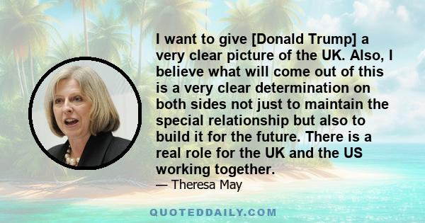 I want to give [Donald Trump] a very clear picture of the UK. Also, I believe what will come out of this is a very clear determination on both sides not just to maintain the special relationship but also to build it for 