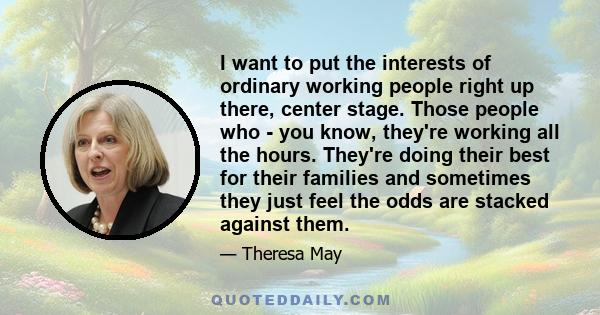 I want to put the interests of ordinary working people right up there, center stage. Those people who - you know, they're working all the hours. They're doing their best for their families and sometimes they just feel