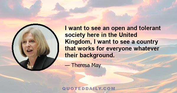 I want to see an open and tolerant society here in the United Kingdom, I want to see a country that works for everyone whatever their background.