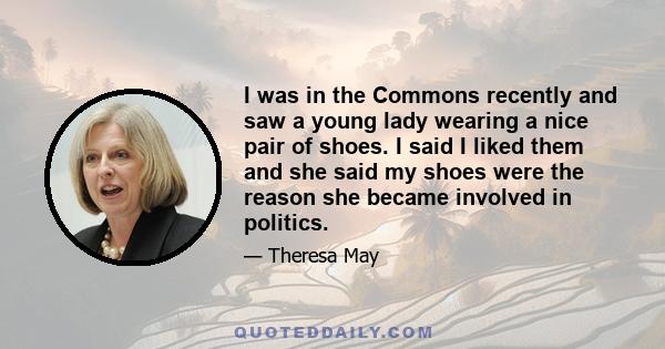 I was in the Commons recently and saw a young lady wearing a nice pair of shoes. I said I liked them and she said my shoes were the reason she became involved in politics.