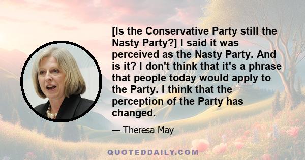 [Is the Conservative Party still the Nasty Party?] I said it was perceived as the Nasty Party. And is it? I don't think that it's a phrase that people today would apply to the Party. I think that the perception of the