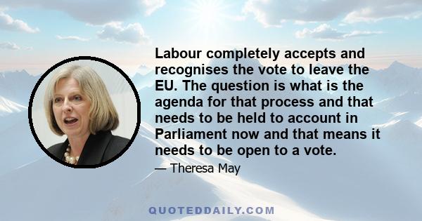 Labour completely accepts and recognises the vote to leave the EU. The question is what is the agenda for that process and that needs to be held to account in Parliament now and that means it needs to be open to a vote.