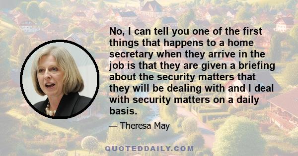 No, I can tell you one of the first things that happens to a home secretary when they arrive in the job is that they are given a briefing about the security matters that they will be dealing with and I deal with