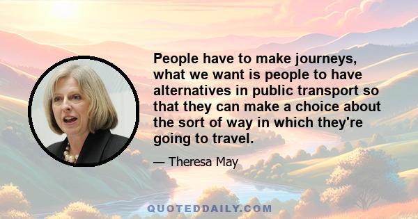 People have to make journeys, what we want is people to have alternatives in public transport so that they can make a choice about the sort of way in which they're going to travel.