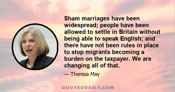 Sham marriages have been widespread; people have been allowed to settle in Britain without being able to speak English; and there have not been rules in place to stop migrants becoming a burden on the taxpayer. We are