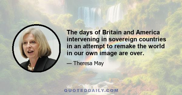 The days of Britain and America intervening in sovereign countries in an attempt to remake the world in our own image are over.