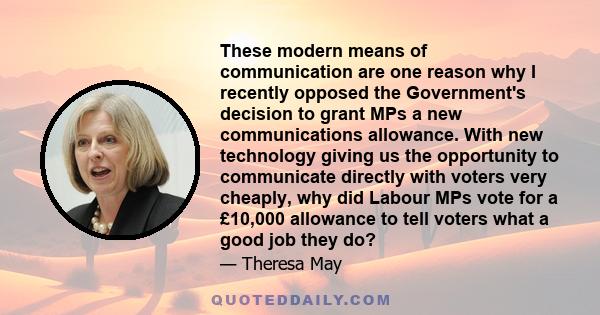 These modern means of communication are one reason why I recently opposed the Government's decision to grant MPs a new communications allowance. With new technology giving us the opportunity to communicate directly with 