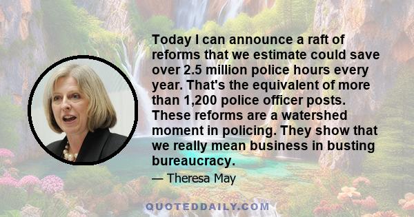 Today I can announce a raft of reforms that we estimate could save over 2.5 million police hours every year. That's the equivalent of more than 1,200 police officer posts. These reforms are a watershed moment in