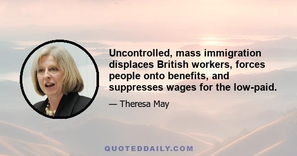 Uncontrolled, mass immigration displaces British workers, forces people onto benefits, and suppresses wages for the low-paid.