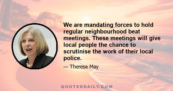 We are mandating forces to hold regular neighbourhood beat meetings. These meetings will give local people the chance to scrutinise the work of their local police.