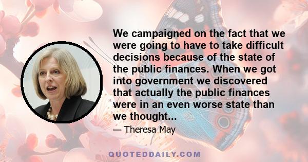 We campaigned on the fact that we were going to have to take difficult decisions because of the state of the public finances. When we got into government we discovered that actually the public finances were in an even