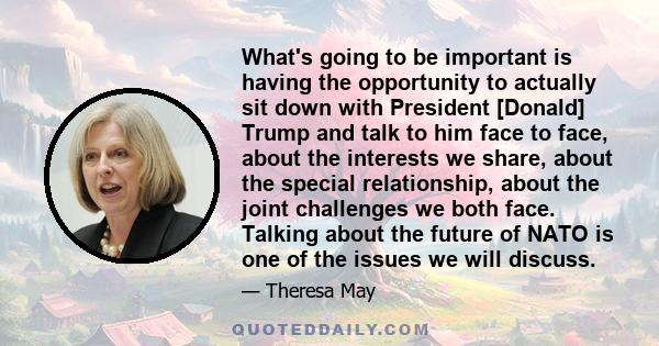 What's going to be important is having the opportunity to actually sit down with President [Donald] Trump and talk to him face to face, about the interests we share, about the special relationship, about the joint