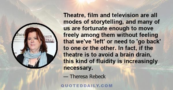 Theatre, film and television are all modes of storytelling, and many of us are fortunate enough to move freely among them without feeling that we've 'left' or need to 'go back' to one or the other. In fact, if the