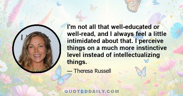 I'm not all that well-educated or well-read, and I always feel a little intimidated about that. I perceive things on a much more instinctive level instead of intellectualizing things.