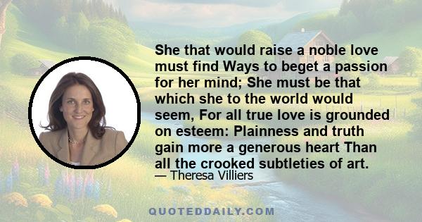 She that would raise a noble love must find Ways to beget a passion for her mind; She must be that which she to the world would seem, For all true love is grounded on esteem: Plainness and truth gain more a generous