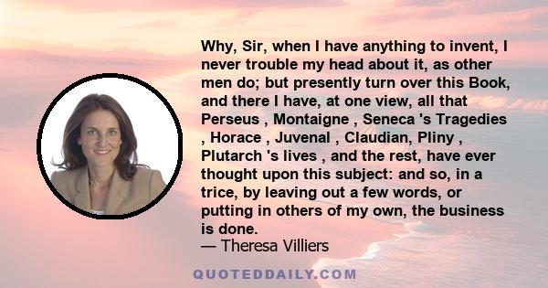 Why, Sir, when I have anything to invent, I never trouble my head about it, as other men do; but presently turn over this Book, and there I have, at one view, all that Perseus , Montaigne , Seneca 's Tragedies , Horace