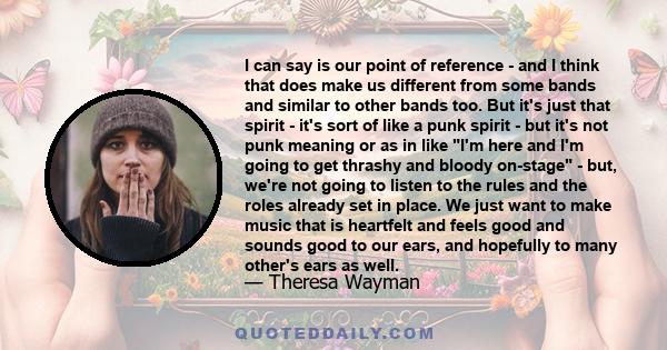 I can say is our point of reference - and I think that does make us different from some bands and similar to other bands too. But it's just that spirit - it's sort of like a punk spirit - but it's not punk meaning or as 