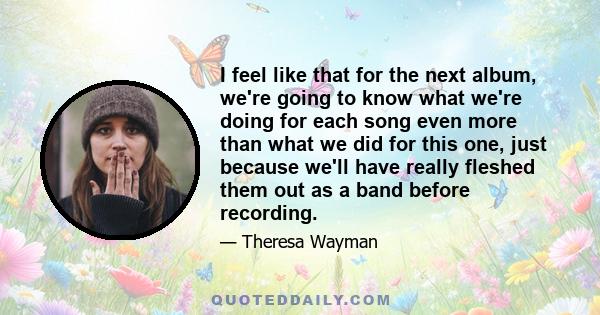 I feel like that for the next album, we're going to know what we're doing for each song even more than what we did for this one, just because we'll have really fleshed them out as a band before recording.