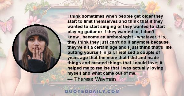 I think sometimes when people get older they start to limit themselves and think that if they wanted to start singing or they wanted to start playing guitar or if they wanted to, I don't know...become an archeologist -