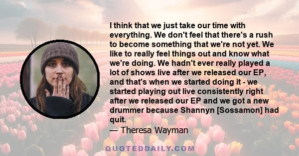 I think that we just take our time with everything. We don't feel that there's a rush to become something that we're not yet. We like to really feel things out and know what we're doing. We hadn't ever really played a