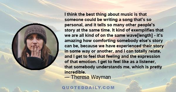 I think the best thing about music is that someone could be writing a song that's so personal, and it tells so many other people's story at the same time. It kind of exemplifies that we are all kind of on the same