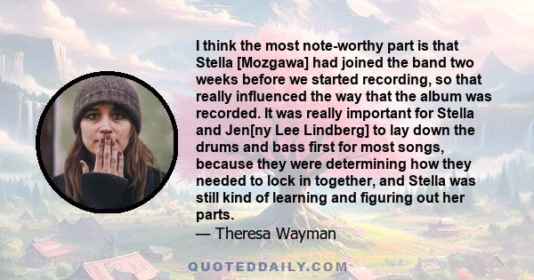 I think the most note-worthy part is that Stella [Mozgawa] had joined the band two weeks before we started recording, so that really influenced the way that the album was recorded. It was really important for Stella and 