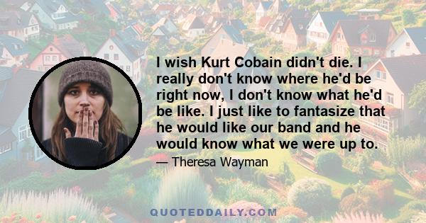 I wish Kurt Cobain didn't die. I really don't know where he'd be right now, I don't know what he'd be like. I just like to fantasize that he would like our band and he would know what we were up to.