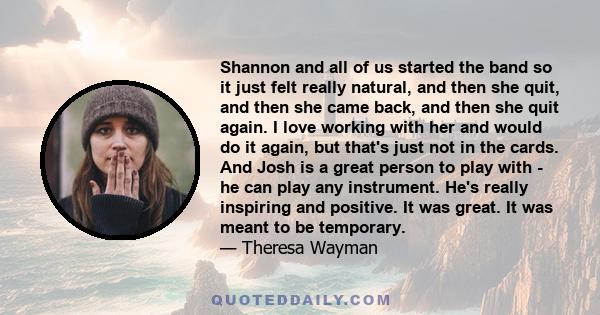 Shannon and all of us started the band so it just felt really natural, and then she quit, and then she came back, and then she quit again. I love working with her and would do it again, but that's just not in the cards. 