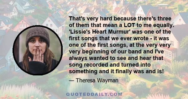 That's very hard because there's three of them that mean a LOT to me equally. 'Lissie's Heart Murmur' was one of the first songs that we ever wrote - it was one of the first songs, at the very very very beginning of our 