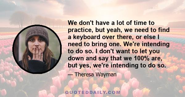 We don't have a lot of time to practice, but yeah, we need to find a keyboard over there, or else I need to bring one. We're intending to do so. I don't want to let you down and say that we 100% are, but yes, we're