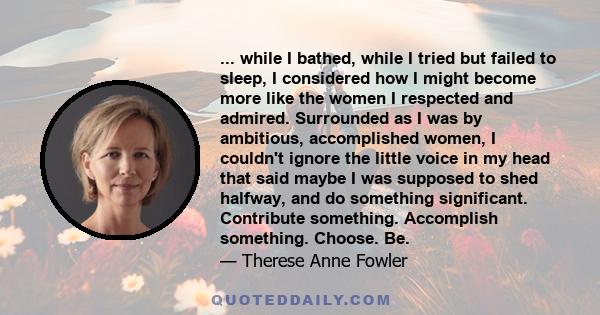 ... while I bathed, while I tried but failed to sleep, I considered how I might become more like the women I respected and admired. Surrounded as I was by ambitious, accomplished women, I couldn't ignore the little