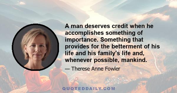 A man deserves credit when he accomplishes something of importance. Something that provides for the betterment of his life and his family's life and, whenever possible, mankind.