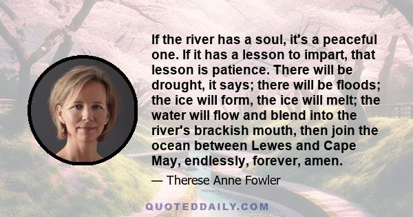 If the river has a soul, it's a peaceful one. If it has a lesson to impart, that lesson is patience. There will be drought, it says; there will be floods; the ice will form, the ice will melt; the water will flow and