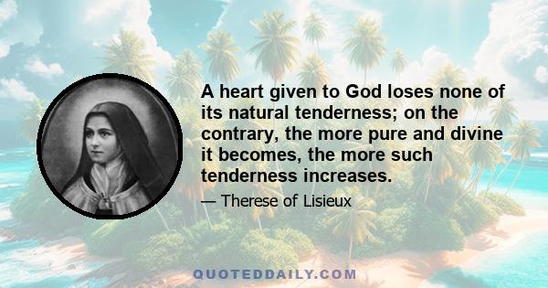 A heart given to God loses none of its natural tenderness; on the contrary, the more pure and divine it becomes, the more such tenderness increases.