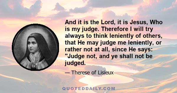 And it is the Lord, it is Jesus, Who is my judge. Therefore I will try always to think leniently of others, that He may judge me leniently, or rather not at all, since He says: Judge not, and ye shall not be judged.