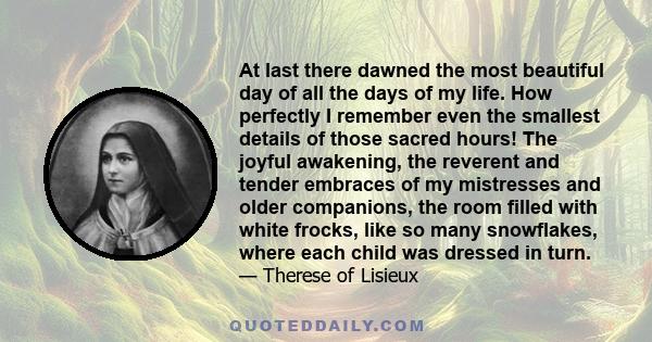 At last there dawned the most beautiful day of all the days of my life. How perfectly I remember even the smallest details of those sacred hours! The joyful awakening, the reverent and tender embraces of my mistresses