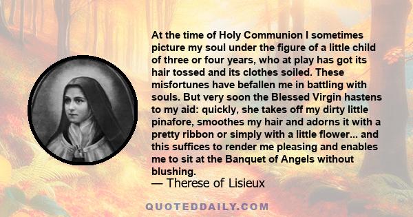 At the time of Holy Communion I sometimes picture my soul under the figure of a little child of three or four years, who at play has got its hair tossed and its clothes soiled. These misfortunes have befallen me in