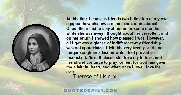 At this time I choseas friends two little girls of my own age; but how shallow are the hearts of creatures! Oneof them had to stay at home for some months; while she was away I thought about her veryoften, and on her