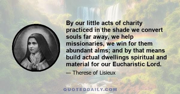 By our little acts of charity practiced in the shade we convert souls far away, we help missionaries, we win for them abundant alms; and by that means build actual dwellings spiritual and material for our Eucharistic