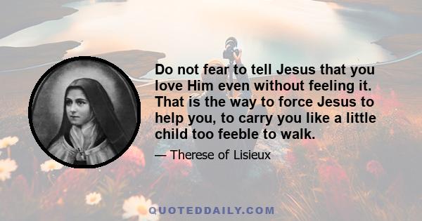 Do not fear to tell Jesus that you love Him even without feeling it. That is the way to force Jesus to help you, to carry you like a little child too feeble to walk.