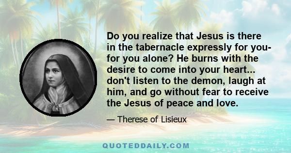 Do you realize that Jesus is there in the tabernacle expressly for you- for you alone? He burns with the desire to come into your heart... don't listen to the demon, laugh at him, and go without fear to receive the