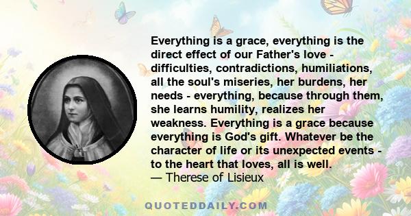 Everything is a grace, everything is the direct effect of our Father's love - difficulties, contradictions, humiliations, all the soul's miseries, her burdens, her needs - everything, because through them, she learns