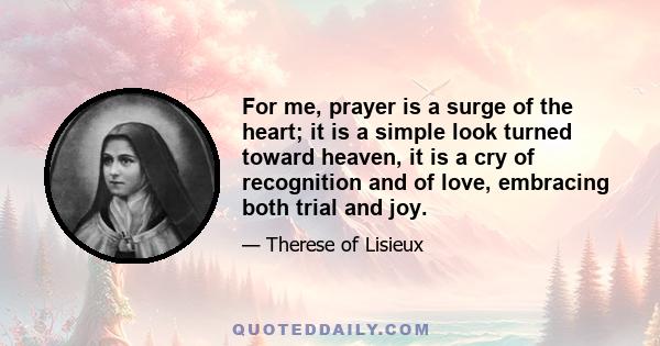 For me, prayer is a surge of the heart; it is a simple look turned toward heaven, it is a cry of recognition and of love, embracing both trial and joy.