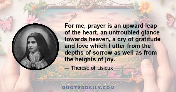 For me, prayer is an upward leap of the heart, an untroubled glance towards heaven, a cry of gratitude and love which I utter from the depths of sorrow as well as from the heights of joy.