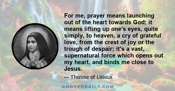 For me, prayer means launching out of the heart towards God; it means lifting up one's eyes, quite simply, to heaven, a cry of grateful love, from the crest of joy or the trough of despair; it's a vast, supernatural