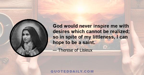 God would never inspire me with desires which cannot be realized; so in spite of my littleness, I can hope to be a saint.