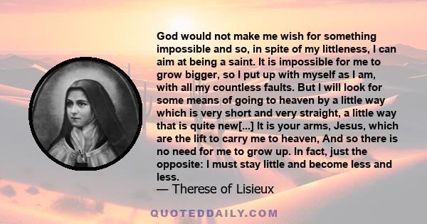 God would not make me wish for something impossible and so, in spite of my littleness, I can aim at being a saint. It is impossible for me to grow bigger, so I put up with myself as I am, with all my countless faults.