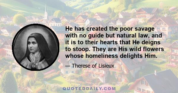 He has created the poor savage with no guide but natural law, and it is to their hearts that He deigns to stoop. They are His wild flowers whose homeliness delights Him.