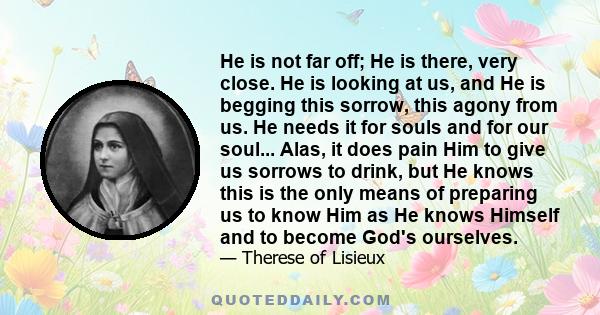 He is not far off; He is there, very close. He is looking at us, and He is begging this sorrow, this agony from us. He needs it for souls and for our soul... Alas, it does pain Him to give us sorrows to drink, but He