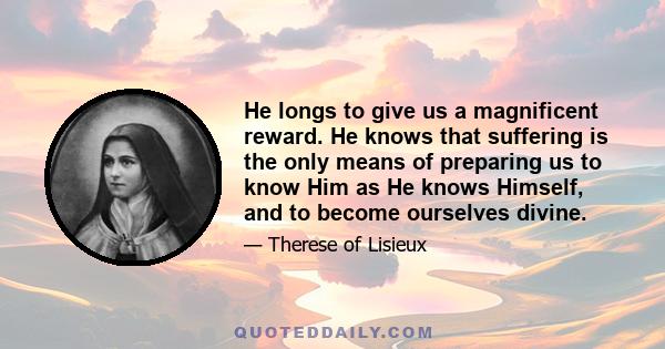 He longs to give us a magnificent reward. He knows that suffering is the only means of preparing us to know Him as He knows Himself, and to become ourselves divine.